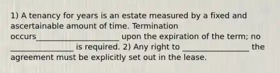 1) A tenancy for years is an estate measured by a fixed and ascertainable amount of time. Termination occurs_____________________ upon the expiration of the term; no ________________ is required. 2) Any right to _________________ the agreement must be explicitly set out in the lease.