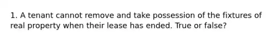 1. A tenant cannot remove and take possession of the fixtures of real property when their lease has ended. True or false?