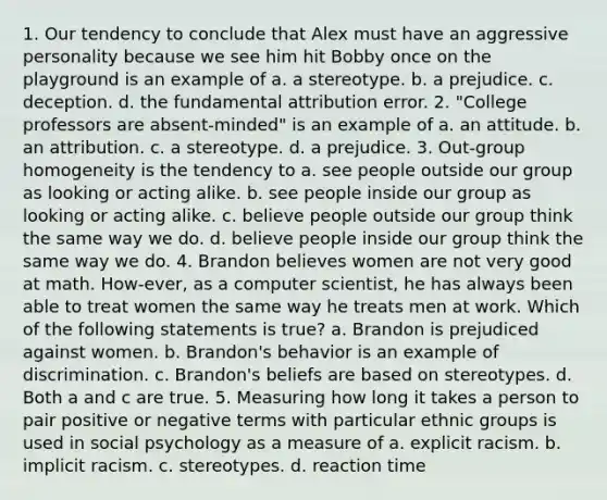 1. Our tendency to conclude that Alex must have an aggressive personality because we see him hit Bobby once on the playground is an example of a. a stereotype. b. a prejudice. c. deception. d. the fundamental attribution error. 2. "College professors are absent-minded" is an example of a. an attitude. b. an attribution. c. a stereotype. d. a prejudice. 3. Out-group homogeneity is the tendency to a. see people outside our group as looking or acting alike. b. see people inside our group as looking or acting alike. c. believe people outside our group think the same way we do. d. believe people inside our group think the same way we do. 4. Brandon believes women are not very good at math. How-ever, as a computer scientist, he has always been able to treat women the same way he treats men at work. Which of the following statements is true? a. Brandon is prejudiced against women. b. Brandon's behavior is an example of discrimination. c. Brandon's beliefs are based on stereotypes. d. Both a and c are true. 5. Measuring how long it takes a person to pair positive or negative terms with particular ethnic groups is used in social psychology as a measure of a. explicit racism. b. implicit racism. c. stereotypes. d. reaction time