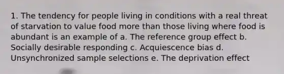 1. The tendency for people living in conditions with a real threat of starvation to value food more than those living where food is abundant is an example of a. The reference group effect b. Socially desirable responding c. Acquiescence bias d. Unsynchronized sample selections e. The deprivation effect