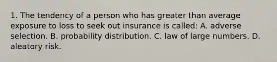 1. The tendency of a person who has greater than average exposure to loss to seek out insurance is called: A. adverse selection. B. probability distribution. C. law of large numbers. D. aleatory risk.