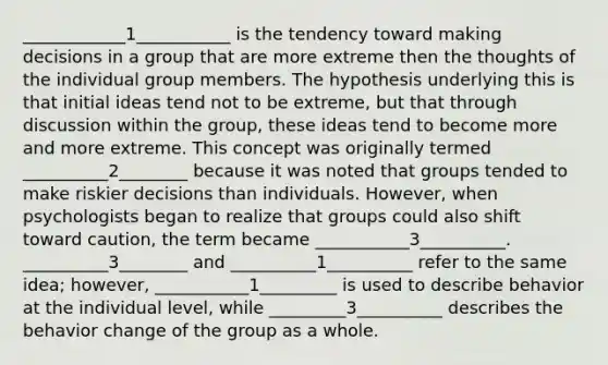 ____________1___________ is the tendency toward making decisions in a group that are more extreme then the thoughts of the individual group members. The hypothesis underlying this is that initial ideas tend not to be extreme, but that through discussion within the group, these ideas tend to become more and more extreme. This concept was originally termed __________2________ because it was noted that groups tended to make riskier decisions than individuals. However, when psychologists began to realize that groups could also shift toward caution, the term became ___________3__________. __________3________ and __________1__________ refer to the same idea; however, ___________1_________ is used to describe behavior at the individual level, while _________3__________ describes the behavior change of the group as a whole.