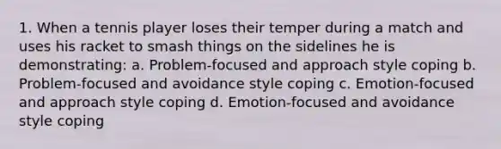 1. When a tennis player loses their temper during a match and uses his racket to smash things on the sidelines he is demonstrating: a. Problem-focused and approach style coping b. Problem-focused and avoidance style coping c. Emotion-focused and approach style coping d. Emotion-focused and avoidance style coping