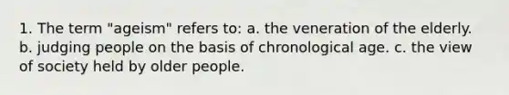 1. The term "ageism" refers to: a. the veneration of the elderly. b. judging people on the basis of chronological age. c. the view of society held by older people.