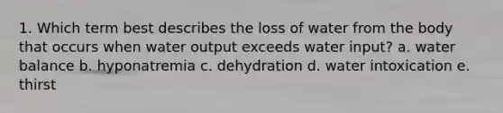 1. Which term best describes the loss of water from the body that occurs when water output exceeds water input? a. water balance b. hyponatremia c. dehydration d. water intoxication e. thirst