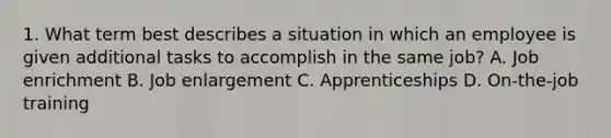 1. What term best describes a situation in which an employee is given additional tasks to accomplish in the same job? A. Job enrichment B. Job enlargement C. Apprenticeships D. On-the-job training