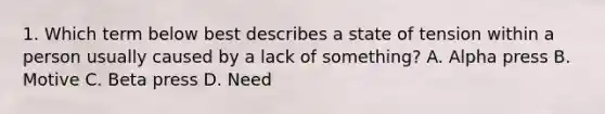 1. Which term below best describes a state of tension within a person usually caused by a lack of something? A. Alpha press B. Motive C. Beta press D. Need