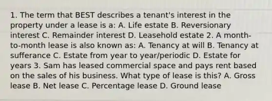 1. The term that BEST describes a tenant's interest in the property under a lease is a: A. Life estate B. Reversionary interest C. Remainder interest D. Leasehold estate 2. A month-to-month lease is also known as: A. Tenancy at will B. Tenancy at sufferance C. Estate from year to year/periodic D. Estate for years 3. Sam has leased commercial space and pays rent based on the sales of his business. What type of lease is this? A. Gross lease B. Net lease C. Percentage lease D. Ground lease