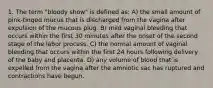 1. The term "bloody show" is defined as: A) the small amount of pink-tinged mucus that is discharged from the vagina after expulsion of the mucous plug. B) mild vaginal bleeding that occurs within the first 30 minutes after the onset of the second stage of the labor process. C) the normal amount of vaginal bleeding that occurs within the first 24 hours following delivery of the baby and placenta. D) any volume of blood that is expelled from the vagina after the amniotic sac has ruptured and contractions have begun.