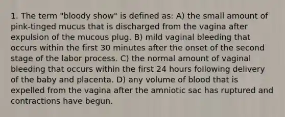 1. The term "bloody show" is defined as: A) the small amount of pink-tinged mucus that is discharged from the vagina after expulsion of the mucous plug. B) mild vaginal bleeding that occurs within the first 30 minutes after the onset of the second stage of the labor process. C) the normal amount of vaginal bleeding that occurs within the first 24 hours following delivery of the baby and placenta. D) any volume of blood that is expelled from the vagina after the amniotic sac has ruptured and contractions have begun.