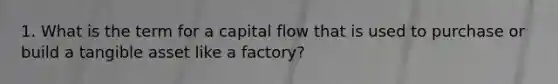 1. What is the term for a capital flow that is used to purchase or build a tangible asset like a factory?