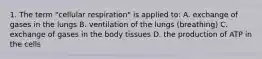 1. The term "cellular respiration" is applied to: A. exchange of gases in the lungs B. ventilation of the lungs (breathing) C. exchange of gases in the body tissues D. the production of ATP in the cells