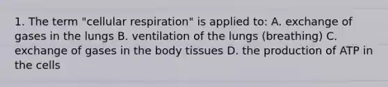 1. The term "cellular respiration" is applied to: A. exchange of gases in the lungs B. ventilation of the lungs (breathing) C. exchange of gases in the body tissues D. the production of ATP in the cells