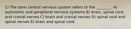 1) The term central nervous system refers to the ________. A) autonomic and peripheral nervous systems B) brain, spinal cord, and <a href='https://www.questionai.com/knowledge/kE0S4sPl98-cranial-nerves' class='anchor-knowledge'>cranial nerves</a> C) brain and cranial nerves D) spinal cord and spinal nerves E) brain and spinal cord