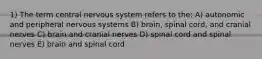 1) The term central nervous system refers to the: A) autonomic and peripheral nervous systems B) brain, spinal cord, and cranial nerves C) brain and cranial nerves D) spinal cord and spinal nerves E) brain and spinal cord