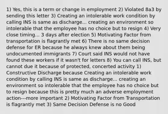 1) Yes, this is a term or change in employment 2) Violated 8a3 by sending this letter 3) Creating an intolerable work condition by calling INS is same as discharge... creating an environment so intolerable that the employee has no choice but to resign 4) Very close timing... 3 days after election 5) Motivating Factor from transportation is flagrantly met 6) There is no same decision defense for ER because he always knew about them being undocumented immigrants 7) Court said INS would not have found these workers if it wasn't for letters 8) You can call INS, but cannot due it because of protected, concerted activity 1) Constructive Discharge because Creating an intolerable work condition by calling INS is same as discharge... creating an environment so intolerable that the employee has no choice but to resign because this is pretty much an adverse employment action---more important 2) Motivating Factor from Transportation is flagrantly met 3) Same Decision Defense is no Good