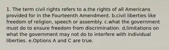 1. The term civil rights refers to a.the rights of all Americans provided for in the Fourteenth Amendment. b.civil liberties like freedom of religion, speech or assembly. c.what the government must do to ensure freedom from discrimination. d.limitations on what the government may not do to interfere with individual liberties. e.Options A and C are true.