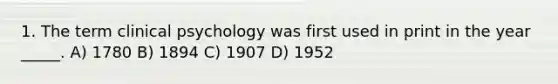 1. The term clinical psychology was first used in print in the year _____. A) 1780 B) 1894 C) 1907 D) 1952