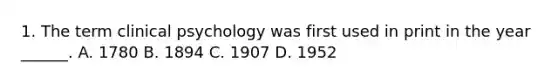 1. The term clinical psychology was first used in print in the year ______. A. 1780 B. 1894 C. 1907 D. 1952