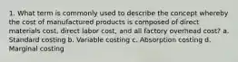 1. What term is commonly used to describe the concept whereby the cost of manufactured products is composed of direct materials cost, direct labor cost, and all factory overhead cost? a. Standard costing b. Variable costing c. Absorption costing d. Marginal costing