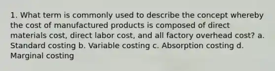 1. What term is commonly used to describe the concept whereby the cost of manufactured products is composed of direct materials cost, direct labor cost, and all factory overhead cost? a. Standard costing b. Variable costing c. Absorption costing d. Marginal costing