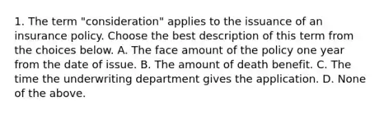 1. The term "consideration" applies to the issuance of an insurance policy. Choose the best description of this term from the choices below. A. The face amount of the policy one year from the date of issue. B. The amount of death benefit. C. The time the underwriting department gives the application. D. None of the above.