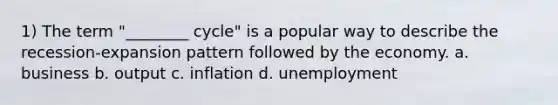 1) The term "________ cycle" is a popular way to describe the recession-expansion pattern followed by the economy. a. business b. output c. inflation d. unemployment