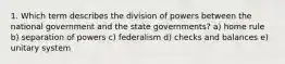 1. Which term describes the division of powers between the national government and the state governments? a) home rule b) separation of powers c) federalism d) checks and balances e) unitary system