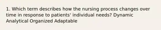 1. Which term describes how the nursing process changes over time in response to patients' individual needs? Dynamic Analytical Organized Adaptable