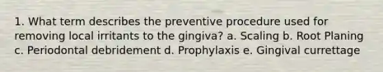 1. What term describes the preventive procedure used for removing local irritants to the gingiva? a. Scaling b. Root Planing c. Periodontal debridement d. Prophylaxis e. Gingival currettage