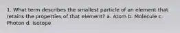 1. What term describes the smallest particle of an element that retains the properties of that element? a. Atom b. Molecule c. Photon d. Isotope