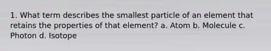 1. What term describes the smallest particle of an element that retains the properties of that element? a. Atom b. Molecule c. Photon d. Isotope