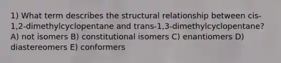 1) What term describes the structural relationship between cis-1,2-dimethylcyclopentane and trans-1,3-dimethylcyclopentane? A) not isomers B) constitutional isomers C) enantiomers D) diastereomers E) conformers