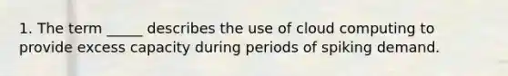 1. The term _____ describes the use of cloud computing to provide excess capacity during periods of spiking demand.