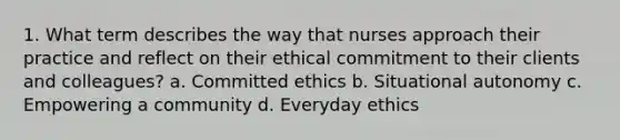 1. What term describes the way that nurses approach their practice and reflect on their ethical commitment to their clients and colleagues? a. Committed ethics b. Situational autonomy c. Empowering a community d. Everyday ethics