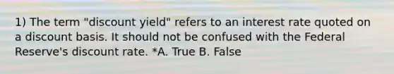 1) The term "discount yield" refers to an interest rate quoted on a discount basis. It should not be confused with the Federal Reserve's discount rate. *A. True B. False