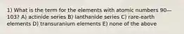 1) What is the term for the elements with atomic numbers 90—103? A) actinide series B) lanthanide series C) rare-earth elements D) transuranium elements E) none of the above