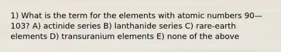 1) What is the term for the elements with atomic numbers 90—103? A) actinide series B) lanthanide series C) rare-earth elements D) transuranium elements E) none of the above