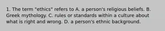 1. The term "ethics" refers to A. a person's religious beliefs. B. Greek mythology. C. rules or standards within a culture about what is right and wrong. D. a person's ethnic background.