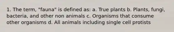 1. The term, "fauna" is defined as: a. True plants b. Plants, fungi, bacteria, and other non animals c. Organisms that consume other organisms d. All animals including single cell protists