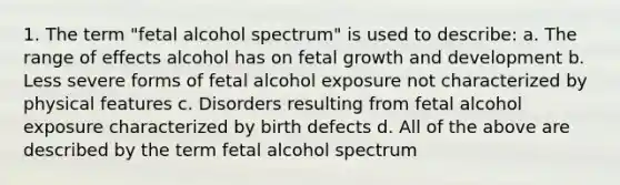 1. The term "fetal alcohol spectrum" is used to describe: a. The range of effects alcohol has on fetal growth and development b. Less severe forms of fetal alcohol exposure not characterized by physical features c. Disorders resulting from fetal alcohol exposure characterized by birth defects d. All of the above are described by the term fetal alcohol spectrum