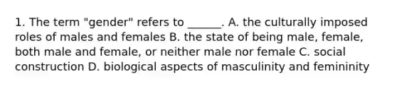 1. The term "gender" refers to ______. A. the culturally imposed roles of males and females B. the state of being male, female, both male and female, or neither male nor female C. social construction D. biological aspects of masculinity and femininity