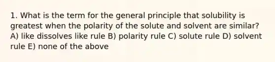 1. What is the term for the general principle that solubility is greatest when the polarity of the solute and solvent are similar? A) like dissolves like rule B) polarity rule C) solute rule D) solvent rule E) none of the above