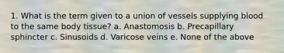 1. What is the term given to a union of vessels supplying blood to the same body tissue? a. Anastomosis b. Precapillary sphincter c. Sinusoids d. Varicose veins e. None of the above