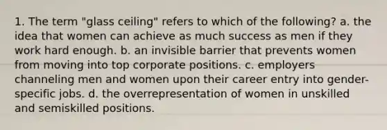 1. The term "glass ceiling" refers to which of the following? a. the idea that women can achieve as much success as men if they work hard enough. b. an invisible barrier that prevents women from moving into top corporate positions. c. employers channeling men and women upon their career entry into gender-specific jobs. d. the overrepresentation of women in unskilled and semiskilled positions.