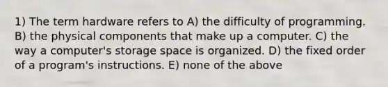 1) The term hardware refers to A) the difficulty of programming. B) the physical components that make up a computer. C) the way a computer's storage space is organized. D) the fixed order of a program's instructions. E) none of the above