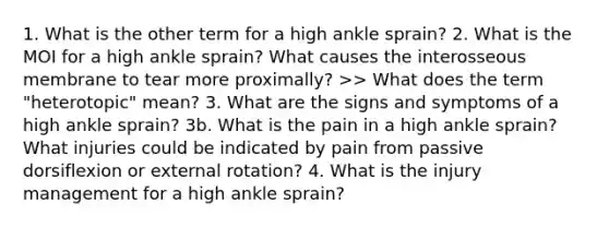 1. What is the other term for a high ankle sprain? 2. What is the MOI for a high ankle sprain? What causes the interosseous membrane to tear more proximally? >> What does the term "heterotopic" mean? 3. What are the signs and symptoms of a high ankle sprain? 3b. What is the pain in a high ankle sprain? What injuries could be indicated by pain from passive dorsiflexion or external rotation? 4. What is the injury management for a high ankle sprain?