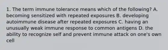 1. The term immune tolerance means which of the following? A. becoming sensitized with repeated exposures B. developing autoimmune disease after repeated exposures C. having an unusually weak immune response to common antigens D. the ability to recognize self and prevent immune attack on one's own cell