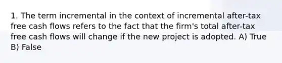 1. The term incremental in the context of incremental after-tax free cash flows refers to the fact that the firm's total after-tax free cash flows will change if the new project is adopted. A) True B) False