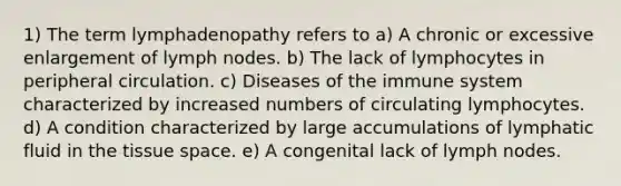 1) The term lymphadenopathy refers to a) A chronic or excessive enlargement of lymph nodes. b) The lack of lymphocytes in peripheral circulation. c) Diseases of the immune system characterized by increased numbers of circulating lymphocytes. d) A condition characterized by large accumulations of lymphatic fluid in the tissue space. e) A congenital lack of lymph nodes.